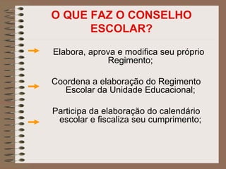 O QUE FAZ O CONSELHO
      ESCOLAR?
Elabora, aprova e modifica seu próprio
             Regimento;

Coordena a elaboração do Regimento
   Escolar da Unidade Educacional;

Participa da elaboração do calendário
 escolar e fiscaliza seu cumprimento;
 