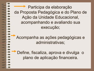Participa da elaboração
da Proposta Pedagógica e do Plano de
    Ação da Unidade Educacional,
   acompanhando e avaliando sua
               execução;

 Acompanha as ações pedagógicas e
         administrativas;

 Define, fiscaliza, aprova e divulga o
   plano de aplicação financeira.
 