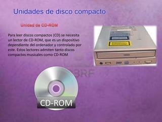 Para leer discos compactos (CD) se necesita
un lector de CD-ROM, que es un dispositivo
dependiente del ordenador y controlado por
este. Estos lectores admiten tanto discos
compactos musicales como CD-ROM
 