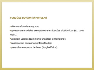 FUNÇÕES DO CONTO POPULAR são memória de um grupo; apresentam modelos exemplares em situações dicotómicas (ex: bom/mau...) veiculam valores (património universal e intemporal); condicionam comportamentos/atitudes; preenchem espaços de lazer (função lúdica). 
