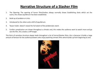Narrative Structure of a Slasher Film
1.   The Opening: The opening of horror films/trailers always normally shows Establishing shots which set the
     scene, this shows equilibrium has been established.

2.   Build up of problem or crisis.

3.   Introduced to the villain and a shift of equilibrium.

4.   Teaser trailer: doesn’t reveal the full extent of the problematic event.

5.   Further complication are shown throughout a climatic end, this makes the audience want to watch more and go
     see the film, this creates a cliff hanger.

This form of narrative structure always leads throughout a lot of horror/Slasher films, this is because it builds a large
amount of tension for the audience/viewers who enjoy watching climatic films which builds up from beginning to end.
 