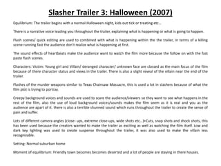 Slasher Trailer 3: Halloween (2007)
Equilibrium: The trailer begins with a normal Halloween night, kids out tick or treating etc…

There is a narrative voice leading you throughout the trailer, explaining what is happening or what is going to happen.

Flash scenes/ quick editing are used to combined with what is happening within the the trailer, in terms of a killing
scene running fast the audience don’t realize what is happening at first.

The sound effects of heartbeats make the audience want to watch the film more because the follow on with the fast
paste flash scenes.

Characters: Victim: Young girl and Villain/ deranged character/ unknown face are classed as the main focus of the film
because of there character status and views in the trailer. There is also a slight reveal of the villain near the end of the
trailer.

Flashes of the murder weapons similar to Texas Chainsaw Massacre, this is used a lot in slashers because of what the
film plot is trying to portray.

Creepy background voices and sounds are used to scare the audience/viewers so they want to see what happens in the
rest of the film, also the use of loud background voices/sounds makes the film seem as it is real and you as the
audience are apart of it. there is also a terrible shunned sound which runs throughout the trailer to create the sense of
pain and suffer.

Lots of different camera angles (close- ups, extreme close-ups, wide shots etc…)+Cuts, snap shots and shock shots, this
has been used because the creators wanted to make the trailer as exciting as well as watching the film itself. Low and
dark key lighting was used to create suspense throughout the trailer, it was also used to make the villain less
recognizable.

Setting: Normal suburban home

Moment of equilibrium: Friendly town becomes becomes deserted and a lot of people are staying in there houses.
 