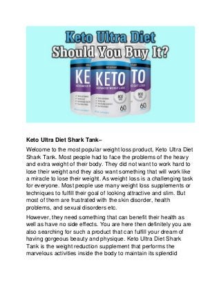 Keto Ultra Diet Shark Tank–
Welcome to the most popular weight loss product, Keto Ultra Diet
Shark Tank. Most people had to face the problems of the heavy
and extra weight of their body. They did not want to work hard to
lose their weight and they also want something that will work like
a miracle to lose their weight. As weight loss is a challenging task
for everyone. Most people use many weight loss supplements or
techniques to fulfill their goal of looking attractive and slim. But
most of them are frustrated with the skin disorder, health
problems, and sexual disorders etc.
However, they need something that can benefit their health as
well as have no side effects. You are here then definitely you are
also searching for such a product that can fulfill your dream of
having gorgeous beauty and physique. Keto Ultra Diet Shark
Tank is the weight reduction supplement that performs the
marvelous activities inside the body to maintain its splendid
 