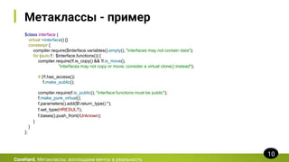 Метаклассы - пример
$class interface {
virtual ~interface() {}
constexpr {
compiler.require($interface.variables().empty(), "interfaces may not contain data");
for (auto f : $interface.functions()) {
compiler.require(!f.is_copy() && !f.is_move(),
"interfaces may not copy or move; consider a virtual clone() instead");
if (!f.has_access())
f.make_public();
compiler.require(f.is_public(), "interface functions must be public");
f.make_pure_virtual();
f.parameters().add($f.return_type() *);
f.set_type(HRESULT);
f.bases().push_front(IUnknown);
}
}
};
CoreHard. Метаклассы: воплощаем мечты в реальность
10
 