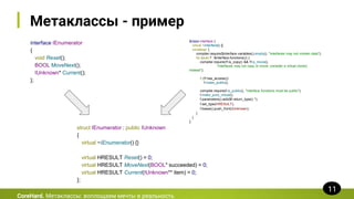 Метаклассы - пример
$class interface {
virtual ~interface() {}
constexpr {
compiler.require($interface.variables().empty(), "interfaces may not contain data");
for (auto f : $interface.functions()) {
compiler.require(!f.is_copy() && !f.is_move(),
"interfaces may not copy or move; consider a virtual clone()
instead");
if (!f.has_access())
f.make_public();
compiler.require(f.is_public(), "interface functions must be public");
f.make_pure_virtual();
f.parameters().add($f.return_type() *);
f.set_type(HRESULT);
f.bases().push_front(IUnknown);
}
}
};
CoreHard. Метаклассы: воплощаем мечты в реальность
11
interface IEnumerator
{
void Reset();
BOOL MoveNext();
IUnknown* Current();
};
struct IEnumerator : public IUnknown
{
virtual ~IEnumerator() {}
virtual HRESULT Reset() = 0;
virtual HRESULT MoveNext(BOOL* succeeded) = 0;
virtual HRESULT Current(IUnknown** item) = 0;
};
 