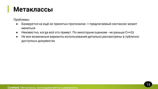 Метаклассы
Проблемы:
● Базируется на ещё не принятых пропозалах -> предлагаемый синтаксис может
меняться
● Неизвестно, когда всё это примут. По некоторым оценкам - не раньше C++2z
● Не все возможные варианты использования детально рассмотрены в публично
доступных документах
CoreHard. Метаклассы: воплощаем мечты в реальность
15
 