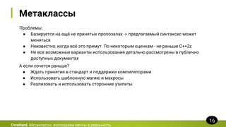 Метаклассы
Проблемы:
● Базируется на ещё не принятых пропозалах -> предлагаемый синтаксис может
меняться
● Неизвестно, когда всё это примут. По некоторым оценкам - не раньше C++2z
● Не все возможные варианты использования детально рассмотрены в публично
доступных документах
CoreHard. Метаклассы: воплощаем мечты в реальность
16
А если хочется раньше?
● Ждать принятия в стандарт и поддержки компиляторами
● Использовать шаблонную магию и макросы
● Реализовать и использовать сторонние утилиты
 