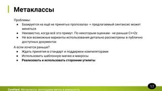 Метаклассы
Проблемы:
● Базируется на ещё не принятых пропозалах -> предлагаемый синтаксис может
меняться
● Неизвестно, когда всё это примут. По некоторым оценкам - не раньше C++2z
● Не все возможные варианты использования детально рассмотрены в публично
доступных документах
CoreHard. Метаклассы: воплощаем мечты в реальность
17
А если хочется раньше?
● Ждать принятия в стандарт и поддержки компиляторами
● Использовать шаблонную магию и макросы
● Реализовать и использовать сторонние утилиты
 