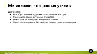 Метаклассы - сторонняя утилита
Достоинства:
● Не требуется особой поддержки со стороны компиляторов
● Реализация в рамках актуальных стандартов
● Может быть легко встроена в сборочный тулчейн
● Может сделать кодовую базу проектов проще и упростить поддержку
CoreHard. Метаклассы: воплощаем мечты в реальность
18
 
