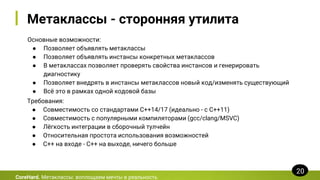Метаклассы - сторонняя утилита
Основные возможности:
● Позволяет объявлять метаклассы
● Позволяет объявлять инстансы конкретных метаклассов
● В метаклассах позволяет проверять свойства инстансов и генерировать
диагностику
● Позволяет внедрять в инстансы метаклассов новый код/изменять существующий
● Всё это в рамках одной кодовой базы
CoreHard. Метаклассы: воплощаем мечты в реальность
20
Требования:
● Совместимость со стандартами C++14/17 (идеально - с C++11)
● Совместимость с популярными компиляторами (gcc/clang/MSVC)
● Лёгкость интеграции в сборочный тулчейн
● Относительная простота использования возможностей
● C++ на входе - C++ на выходе, ничего больше
 