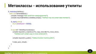 Метаклассы - использование утилиты
$_metaclass(Interface) {
static void GenerateDecl() {
compiler.message("Hello world from metaprogrammer!");
compiler.require($Interface.variables().empty(), "Interface may not contain data members");
$_inject(public) {
enum {InterfaceId = 100500};
}
for (auto& f : $Interface.functions()) {
compiler.require(f.is_implicit() || (!f.is_copy_ctor() && !f.is_move_ctor()),
"Interface can't contain copy or move constructor");
compiler.require(f.is_public(), "Inteface function must be public");
f.make_pure_virtual();
}
}
};
CoreHard. Метаклассы: воплощаем мечты в реальность
22
 