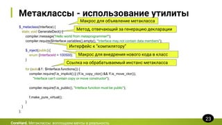 Метаклассы - использование утилиты
$_metaclass(Interface) {
static void GenerateDecl() {
compiler.message("Hello world from metaprogrammer!");
compiler.require($Interface.variables().empty(), "Interface may not contain data members");
$_inject(public) {
enum {InterfaceId = 100500};
}
for (auto& f : $Interface.functions()) {
compiler.require(f.is_implicit() || (!f.is_copy_ctor() && !f.is_move_ctor()),
"Interface can't contain copy or move constructor");
compiler.require(f.is_public(), "Inteface function must be public");
f.make_pure_virtual();
}
}
};
CoreHard. Метаклассы: воплощаем мечты в реальность
23
Макрос для объявление метакласса
Метод, отвечающий за генерацию декларации
Интерфейс к “компилятору”
Макрос для внедрения нового кода в класс
Ссылка на обрабатываемый инстанс метакласса
 