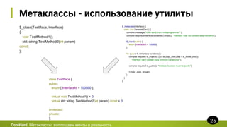 Метаклассы - использование утилиты
$_class(TestIface, Interface)
{
void TestMethod1();
std::string TestMethod2(int param)
const;
};
CoreHard. Метаклассы: воплощаем мечты в реальность
25
$_metaclass(Interface) {
static void GenerateDecl() {
compiler.message("Hello world from metaprogrammer!");
compiler.require($Interface.variables().empty(), "Interface may not contain data members");
$_inject(public) {
enum {InterfaceId = 100500};
}
for (auto& f : $Interface.functions()) {
compiler.require(f.is_implicit() || (!f.is_copy_ctor() && !f.is_move_ctor()),
"Interface can't contain copy or move constructor");
compiler.require(f.is_public(), "Inteface function must be public");
f.make_pure_virtual();
}
}
};
class TestIface {
public:
enum { InterfaceId = 100500 };
virtual void TestMethod1() = 0;
virtual std::string TestMethod2(int param) const = 0;
protected:
private:
};
 