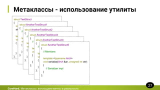 Метаклассы - использование утилиты
struct TestStruct
{
int a;
std::string b;
template <typename Arch>
void serialize(Arch &ar, unsigned int ver)
{
ar & a;
ar & b;
}
};
CoreHard. Метаклассы: воплощаем мечты в реальность
27
struct AnotherTestStruct1
{
// Members
template <typename Arch>
void serialize(Arch &ar, unsigned int ver)
{
// Serializer impl
}
};
struct AnotherTestStruct2
{
// Members
template <typename Arch>
void serialize(Arch &ar, unsigned int ver)
{
// Serializer impl
}
};
struct AnotherTestStruct3
{
// Members
template <typename Arch>
void serialize(Arch &ar, unsigned int ver)
{
// Serializer impl
}
};
struct AnotherTestStruct4
{
// Members
template <typename Arch>
void serialize(Arch &ar, unsigned int ver)
{
// Serializer impl
}
};
struct AnotherTestStruct5
{
// Members
template <typename Arch>
void serialize(Arch &ar, unsigned int ver)
{
// Serializer impl
}
};
 