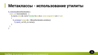 Метаклассы - использование утилиты
$_metaclass(BoostSerializable) {
static void GenerateDecl() {
$_inject(public) [&, name="serialize"](auto& ar, const unsigned int ver) -> void
{
$_constexpr for (auto& v : $BoostSerializable.variables())
$_inject(_) ar & $_v(v.name());
};
}
};
CoreHard. Метаклассы: воплощаем мечты в реальность
29
 