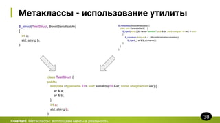 Метаклассы - использование утилиты
$_struct(TestStruct, BoostSerializable)
{
int a;
std::string b;
};
CoreHard. Метаклассы: воплощаем мечты в реальность
30
$_metaclass(BoostSerializable) {
static void GenerateDecl() {
$_inject(public) [&, name="serialize"](auto& ar, const unsigned int ver) -> void
{
$_constexpr for (auto& v : $BoostSerializable.variables())
$_inject(_) ar & $_v(v.name());
};
}
};
class TestStruct {
public:
template <typename T0> void serialize(T0 &ar, const unsigned int ver) {
ar & a;
ar & b;
}
int a;
std::string b;
};
 
