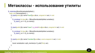 Метаклассы - использование утилиты
$_metaclass(BoostSerializableSplitted) {
static void GenerateDecl() {
$_inject(public) [&, name="load"](auto& ar, unsigned int ver) -> void
{
$_constexpr for (auto& v : $BoostSerializableSplitted.variables())
$_inject(_) ar >> $_v(v.name());
};
$_inject(public) [&, name="save", is_const=true](auto& ar, unsigned int ver) -> void
{
$_constexpr for (auto& v : $BoostSerializableSplitted.variables())
$_inject(_) ar << $_v(v.name());
};
$_inject(public) [&, name="serialize"](auto& ar, const unsigned int ver) -> void
{
boost::serialization::split_member(ar, $_safe(*this), ver);
};
}
};
CoreHard. Метаклассы: воплощаем мечты в реальность
31
 