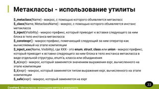 Метаклассы - использование утилиты
$_metaclass(Name) - макрос, с помощью которого объявляется метакласс
$_class(Name, MetaclassName) - макрос, с помощью которого объявляется инстанс
метакласса
$_inject(Visibility) - макрос-префикс, который приводит к вставке следующего за ним
блока в тело инстанса метакласса
$_constexpr() - макрос-префикс, помечающий следующий за ним оператор как
вычисляемый на этапе компиляции
$_inject_xxx(Name, Visibility), где XXX - это enum, struct, class или union - макрос-префикс,
который приводит к вставке следующего за ним блока в тело инстанса метакласса в
виде отдельной структуры, enum’а, класса или объединения
$_n(expr) - макрос, который заменяется значением выражения expr, вычисленного на
этапе компиляции
$_t(expr) - макрос, который заменяется типом выражения expr, вычисленного на этапе
компиляции
$_safe(expr) - макрос, который заменяется на expr
CoreHard. Метаклассы: воплощаем мечты в реальность
33
 
