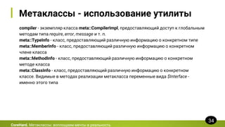 Метаклассы - использование утилиты
compiler - экземпляр класса meta::CompilerImpl, предоставляющий доступ к глобальным
методам типа require, error, message и т. п.
meta::TypeInfo - класс, предоставляющий различную информацию о конкретном типе
meta::MemberInfo - класс, предоставляющий различную информацию о конкретном
члене класса
meta::MethodInfo - класс, предоставляющий различную информацию о конкретном
методе класса
meta::ClassInfo - класс, предоставляющий различную информацию о конкретном
классе. Видимые в методах реализации метакласса переменные вида $Interface -
именно этого типа
CoreHard. Метаклассы: воплощаем мечты в реальность
34
 