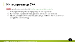 Интерпретатор C++
compiler.require($Interface.variables().empty(), "Interface may not contain data members");
CoreHard. Метаклассы: воплощаем мечты в реальность
42
1. Интерпретатор операторов определяет, что это выражение
2. Вычислитель определяет, что выражение - это вызов члена класса
3. Объект, к которому применяется вызов метода, отображается на реализацию
интерфейса к компилятору
 
