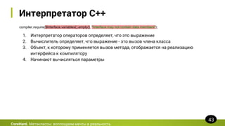 Интерпретатор C++
compiler.require($Interface.variables().empty(), "Interface may not contain data members");
CoreHard. Метаклассы: воплощаем мечты в реальность
43
1. Интерпретатор операторов определяет, что это выражение
2. Вычислитель определяет, что выражение - это вызов члена класса
3. Объект, к которому применяется вызов метода, отображается на реализацию
интерфейса к компилятору
4. Начинают вычисляться параметры
 