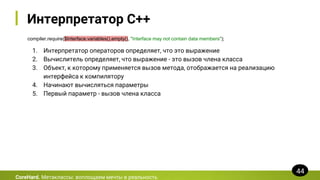 Интерпретатор C++
compiler.require($Interface.variables().empty(), "Interface may not contain data members");
CoreHard. Метаклассы: воплощаем мечты в реальность
44
1. Интерпретатор операторов определяет, что это выражение
2. Вычислитель определяет, что выражение - это вызов члена класса
3. Объект, к которому применяется вызов метода, отображается на реализацию
интерфейса к компилятору
4. Начинают вычисляться параметры
5. Первый параметр - вызов члена класса
 
