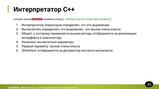 Интерпретатор C++
compiler.require($Interface.variables().empty(), "Interface may not contain data members");
CoreHard. Метаклассы: воплощаем мечты в реальность
45
1. Интерпретатор операторов определяет, что это выражение
2. Вычислитель определяет, что выражение - это вызов члена класса
3. Объект, к которому применяется вызов метода, отображается на реализацию
интерфейса к компилятору
4. Начинают вычисляться параметры
5. Первый параметр - вызов члена класса
6. ‘$Interface’ отображается на дескриптор инстанса метакласса
 