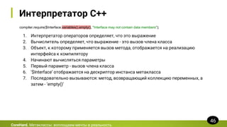 Интерпретатор C++
compiler.require($Interface.variables().empty(), "Interface may not contain data members");
CoreHard. Метаклассы: воплощаем мечты в реальность
46
1. Интерпретатор операторов определяет, что это выражение
2. Вычислитель определяет, что выражение - это вызов члена класса
3. Объект, к которому применяется вызов метода, отображается на реализацию
интерфейса к компилятору
4. Начинают вычисляться параметры
5. Первый параметр - вызов члена класса
6. ‘$Interface’ отображается на дескриптор инстанса метакласса
7. Последовательно вызываются: метод, возвращающий коллекцию переменных, а
затем - ‘empty()’
 
