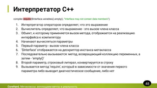 Интерпретатор C++
compiler.require($Interface.variables().empty(), "Interface may not contain data members");
CoreHard. Метаклассы: воплощаем мечты в реальность
48
1. Интерпретатор операторов определяет, что это выражение
2. Вычислитель определяет, что выражение - это вызов члена класса
3. Объект, к которому применяется вызов метода, отображается на реализацию
интерфейса к компилятору
4. Начинают вычисляться параметры
5. Первый параметр - вызов члена класса
6. ‘$Interface’ отображается на дескриптор инстанса метакласса
7. Последовательно вызываются: метод, возвращающий коллекцию переменных, а
затем - ‘empty()’
8. Второй параметр, строковый литерал, конвертируется в строку
9. Вызывается метод ‘require’, который в зависимости от значения первого
параметра либо выводит диагностическое сообщение, либо нет
 