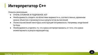Интерпретатор C++
Нюансы реализации:
● ОЧЕНЬ СЛОЖНОЕ И ПОДРОБНОЕ AST
● Необходимость следить за областями видимости и, соответственно, временем
жизни объектов и промежуточных результатов вычислений
● Логика вычисления некоторых конструкций нетривиальна. Например, range-based
for loop
● Необходимость отделять то, что нужно интерпретировать, от того, что нужно
инжектировать в результирующий код
CoreHard. Метаклассы: воплощаем мечты в реальность
49
 