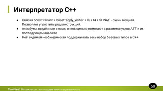 Интерпретатор C++
● Связка boost::variant + boost::apply_visitor + C++14 + SFINAE - очень мощная.
Позволяет упростить ряд конструкций.
● Атрибуты, введённые в язык, очень сильно помогают в разметке узлов AST и их
последующем анализе
● Нет видимой необходимости поддерживать весь набор базовых типов в C++
CoreHard. Метаклассы: воплощаем мечты в реальность
50
 