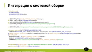 Интеграция с системой сборки
include_directories(
${CODEGEN_DIR}
${CODEGEN_ROOT_DIR}/include
)
set (CODEGEN_DIR ${CMAKE_CURRENT_BINARY_DIR}/codegen)
file (MAKE_DIRECTORY ${CODEGEN_DIR}/generated)
set (METACLASSES_GEN_FILE ${CODEGEN_DIR}/generated/structs.meta.h)
set (CODEGEN_ROOT_DIR "d:/projects/work/Personal/autoprogrammer/autoprogrammer")
set (CODEGEN_TOOL "d:/projects/work/Personal/autoprogrammer/autoprogrammer-build/MSVC2015-Debug/fl-codegen.exe")
add_custom_command(OUTPUT ${METACLASSES_GEN_FILE}
COMMAND ${CODEGEN_TOOL} ARGS -gen-metaclasses -show-clang-diag -ohdr ${METACLASSES_GEN_FILE} -input
${CMAKE_CURRENT_SOURCE_DIR}/structs.h -- clang-cl -std=c++14 -x c++ ${CMAKE_CXX_FLAGS} -I ${CODEGEN_ROOT_DIR}/include -I
${BOOST_ROOT}
MAIN_DEPENDENCY ${CMAKE_CURRENT_SOURCE_DIR}/structs.h
DEPENDS ${CODEGEN_BIN_NAME} serialization_metaclass.h
COMMENT "Generating metaclasses implementation for ${CMAKE_CURRENT_SOURCE_DIR}/structs.h"
)
add_executable(${PROJECT_NAME} "main.cpp" "serialization_metaclass.h" "structs.h" ${METACLASSES_GEN_FILE})
target_link_libraries(${PROJECT_NAME} Boost::serialization)
CoreHard. Метаклассы: воплощаем мечты в реальность
51
 