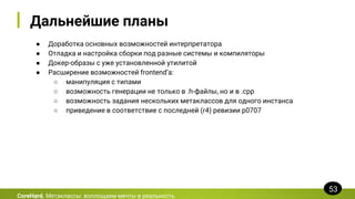 Дальнейшие планы
● Доработка основных возможностей интерпретатора
● Отладка и настройка сборки под разные системы и компиляторы
● Докер-образы с уже установленной утилитой
● Расширение возможностей frontend’а:
○ манипуляция с типами
○ возможность генерации не только в .h-файлы, но и в .cpp
○ возможность задания нескольких метаклассов для одного инстанса
○ приведение в соответствие с последней (r4) ревизии p0707
CoreHard. Метаклассы: воплощаем мечты в реальность
53
 