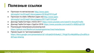 Полезные ссылки
● Пропозал по метаклассам: http://www.open-
std.org/jtc1/sc22/wg21/docs/papers/2018/p0707r3.pdf
● Пропозал по static reflection (один из):http://www.open-
std.org/jtc1/sc22/wg21/docs/papers/2017/p0712r0.pdf
● Доклад Герба Саттера с ACCU 2017: https://www.youtube.com/watch?v=6nsyX37nsRs
● Доклад Герба Саттера с CppCon 2018: https://www.youtube.com/watch?v=80BZxujhY38
● Реализация metaclasses processing tool:
https://github.com/flexferrum/autoprogrammer/tree/metaclasses
● Презентация по “автопрограммисту”:
https://docs.google.com/presentation/d/1v0lJqkQVrDUbaKy7_79Vg67EcrNKpBB9yruZIvo8f0c/e
dit?usp=sharing
CoreHard. Метаклассы: воплощаем мечты в реальность
54
 