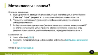Метаклассы - зачем?
Основное назначение:
1. Ещё одна степень обобщения: описывать общие свойства целых групп классов
(“interface”, “value”, “property” и т. д.), создавать библиотеки метаклассов
2. “Концепты на стероидах”: позволяют верифицировать свойства классов в
императивном стиле
3. Inplace-расширение компилятора (и языка): непосредственная манипуляция AST
на этапе компиляции с целью привести объявление класса к нужному виду
(задание новых свойств, добавление методов, перегрузка операторов и т. п.
CoreHard. Метаклассы: воплощаем мечты в реальность
06
Базируются на:
1. Static reflection (p0712)
2. Generative metaprogramming: code generation and injection (p0712, Code generation in
C++)
Описано в p0707 (revision 3)
 