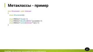 Метаклассы - пример
struct IEnumerator : public IUnknown
{
virtual ~IEnumerator() {}
virtual HRESULT Reset() = 0;
virtual HRESULT MoveNext(BOOL* succeeded) = 0;
virtual HRESULT Current(IUnknown** item) = 0;
};
CoreHard. Метаклассы: воплощаем мечты в реальность
07
 
