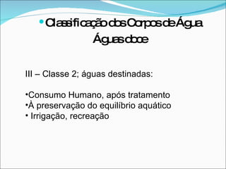 III – Classe 2; águas destinadas: Consumo Humano, após tratamento À preservação do equilíbrio aquático  Irrigação, recreação  Classificação dos Corpos de Água Águas doce 