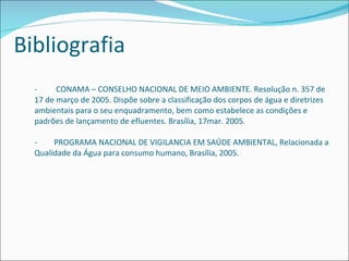 -  CONAMA – CONSELHO NACIONAL DE MEIO AMBIENTE. Resolução n. 357 de 17 de março de 2005. Dispõe sobre a classificação dos corpos de água e diretrizes ambientais para o seu enquadramento, bem como estabelece as condições e padrões de lançamento de efluentes. Brasília, 17mar. 2005. - PROGRAMA NACIONAL DE VIGILANCIA EM SAÚDE AMBIENTAL, Relacionada a Qualidade da Água para consumo humano, Brasília, 2005. Bibliografia 