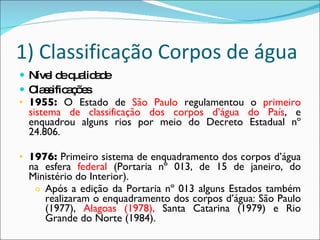 1) Classificação Corpos de água Nível de qualidade Classificações 1955:  O Estado de  São Paulo  regulamentou o  primeiro sistema de classificação dos corpos d’água do País , e enquadrou alguns rios por meio do Decreto Estadual nº 24.806. 1976:  Primeiro sistema de enquadramento dos corpos d’água na esfera  federal  (Portaria nº 013, de 15 de janeiro, do Ministério do Interior). Após a edição da Portaria nº 013 alguns Estados também realizaram o enquadramento dos corpos d’água: São Paulo (1977),  Alagoas (1978),  Santa Catarina (1979) e Rio Grande do Norte (1984). 