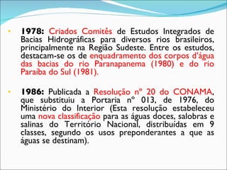 1978:  Criados Comitês  de Estudos Integrados de Bacias Hidrográficas para diversos rios brasileiros, principalmente na Região Sudeste. Entre os estudos, destacam-se os de  enquadramento dos corpos d’água das bacias do rio Paranapanema (1980) e do rio Paraíba do Sul (1981). 1986:  Publicada a  Resolução nº 20 do CONAMA , que substituiu a Portaria nº 013, de 1976, do Ministério do Interior (Esta resolução estabeleceu uma  nova classificação  para as águas doces, salobras e salinas do Território Nacional, distribuídas em 9 classes, segundo os usos preponderantes a que as águas se destinam). 