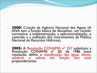 2000:  Criação da Agência Nacional das Águas (A ANA tem a função básica de disciplinar, em caráter normativo, a implementação, a operacionalização, o controle e a avaliação dos instrumentos da Política Nacional de Recursos Hídricos). 2005:  A  Resolução CONAMA nº 357  substituiu a Resolução CONAMA nº 20, de 1986 (essa resolução define a  classificação das águas doces, salobras e salinas em função dos usos  preponderantes. 