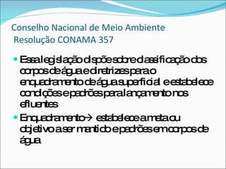 Conselho Nacional de Meio Ambiente  Resolução CONAMA 357 Essa legislação dispõe sobre classificação dos corpos de água e diretrizes para o enquadramento de água superficial e estabelece condições e padrões para lançamento nos efluentes Enquadramento   estabelece a meta ou objetivo a ser mantido e padrões em corpos de água 