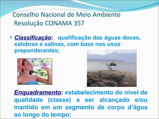 Classificação :   qualificação das águas doces, salobras e salinas, com base nos usos preponderantes; Conselho Nacional de Meio Ambiente  Resolução CONAMA 357 Enquadramento :   estabelecimento do nível de qualidade (classe) a ser alcançado e/ou mantido em um segmento de corpo d’água ao longo do tempo; 