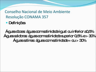 Conselho Nacional de Meio Ambiente  Resolução CONAMA 357 Definições Águas doces: águas com salinidade igual ou inferior a0,5% Águas salobras: águas com salinidade superior 0,5% e > 30% Águas salinas: águas com salinidade = ou > 30% 
