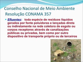 Conselho Nacional de Meio Ambiente  Resolução CONAMA 357 Efluentes :   toda espécie de resíduos líquidos gerados por fonte poluidoras e lançadas direta ou indiretamente na rede coletora de esgoto ou corpos receptores através de canalizações públicas ou privadas, bem como por outro dispositivo de transporte próprio ou de terceiros 