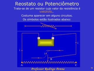 Trata-se de um resistor cujo valor da resistência é  VARIÁVEL .  Costuma aparecer em alguns circuitos. Os símbolos estão ilustrados abaixo: Reostato ou Potenciômetro - + A B C i i i 