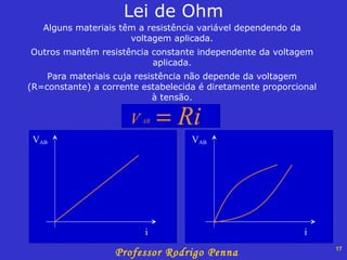 Alguns materiais têm a resistência variável dependendo da voltagem aplicada. Outros mantêm resistência constante independente da voltagem aplicada. Para materiais cuja resistência não depende da voltagem (R=constante) a corrente estabelecida é diretamente proporcional à tensão. Lei de Ohm V AB i V AB i 