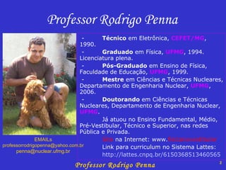 Professor Rodrigo Penna - Técnico  em Eletrônica,  CEFET/MG , 1990. - Graduado  em Física,  UFMG , 1994. Licenciatura plena. - Pós-Graduado  em Ensino de Física, Faculdade de Educação,  UFMG , 1999. - Mestre  em Ciências e Técnicas Nucleares, Departamento de Engenharia Nuclear,  UFMG , 2006. -  Doutorando  em Ciências e Técnicas Nucleares, Departamento de Engenharia Nuclear,  UFMG .  Já atuou no Ensino Fundamental, Médio, Pré-Vestibular, Técnico e Superior, nas redes Pública e Privada. Site  na Internet: www. fisicanovestibular Link para curriculum no Sistema Lattes: http://lattes.cnpq.br/6150368513460565 EMAILs [email_address] [email_address] 