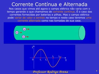 Corrente Contínua e Alternada Nos casos que vimos até agora o campo elétrico não varia com o tempo gerando o que chamamos de  corrente contínua . É o caso das correntes fornecidas por baterias e pilhas. Mas o campo elétrico pode  variar de valor e sentido  no tempo e neste caso teremos  uma corrente alternada  como nas tomadas de sua casa. 0 t 1 t 2 t 3 t 4 i t 