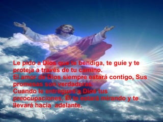 Le pido a Dios que te bendiga, te guíe y te proteja a través de tu camino. El amor de Dios siempre estará contigo, Sus promesas son verdaderas. Cuando le entregues a Dios tus preocupaciones, Él te estará mirando y te llevará hacia adelante.